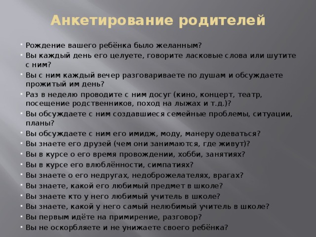 Анкетирование родителей Рождение вашего ребёнка было желанным? Вы каждый день его целуете, говорите ласковые слова или шутите с ним? Вы с ним каждый вечер разговариваете по душам и обсуждаете прожитый им день? Раз в неделю проводите с ним досуг (кино, концерт, театр, посещение родственников, поход на лыжах и т.д.)? Вы обсуждаете с ним создавшиеся семейные проблемы, ситуации, планы? Вы обсуждаете с ним его имидж, моду, манеру одеваться? Вы знаете его друзей (чем они занимаются, где живут)? Вы в курсе о его время провождении, хобби, занятиях? Вы в курсе его влюблённости, симпатиях? Вы знаете о его недругах, недоброжелателях, врагах? Вы знаете, какой его любимый предмет в школе? Вы знаете кто у него любимый учитель в школе? Вы знаете, какой у него самый нелюбимый учитель в школе? Вы первым идёте на примирение, разговор? Вы не оскорбляете и не унижаете своего ребёнка? 