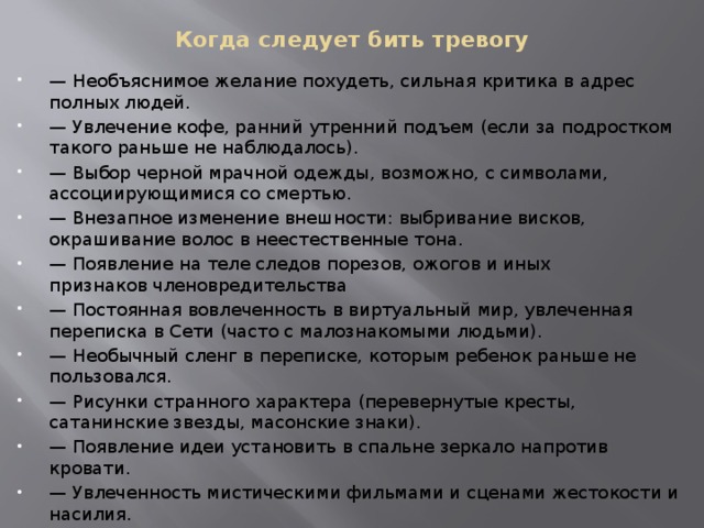 Когда следует бить тревогу — Необъяснимое желание похудеть, сильная критика в адрес полных людей. — Увлечение кофе, ранний утренний подъем (если за подростком такого раньше не наблюдалось). — Выбор черной мрачной одежды, возможно, с символами, ассоциирующимися со смертью. — Внезапное изменение внешности: выбривание висков, окрашивание волос в неестественные тона. — Появление на теле следов порезов, ожогов и иных признаков членовредительства — Постоянная вовлеченность в виртуальный мир, увлеченная переписка в Сети (часто с малознакомыми людьми). — Необычный сленг в переписке, которым ребенок раньше не пользовался. — Рисунки странного характера (перевернутые кресты, сатанинские звезды, масонские знаки). — Появление идеи установить в спальне зеркало напротив кровати. — Увлеченность мистическими фильмами и сценами жестокости и насилия. — Неожиданное желание сделать татуировку со странными символами. — Отказ от общения с вами и маскировка своих проблем и переживаний. 
