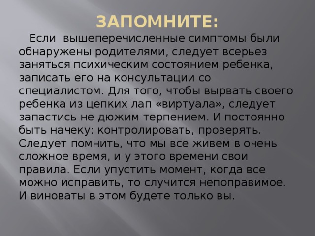 ЗАПОМНИТЕ:    Если вышеперечисленные симптомы были обнаружены родителями, следует всерьез заняться психическим состоянием ребенка, записать его на консультации со специалистом. Для того, чтобы вырвать своего ребенка из цепких лап «виртуала», следует запастись не дюжим терпением. И постоянно быть начеку: контролировать, проверять. Следует помнить, что мы все живем в очень сложное время, и у этого времени свои правила. Если упустить момент, когда все можно исправить, то случится непоправимое. И виноваты в этом будете только вы. 
