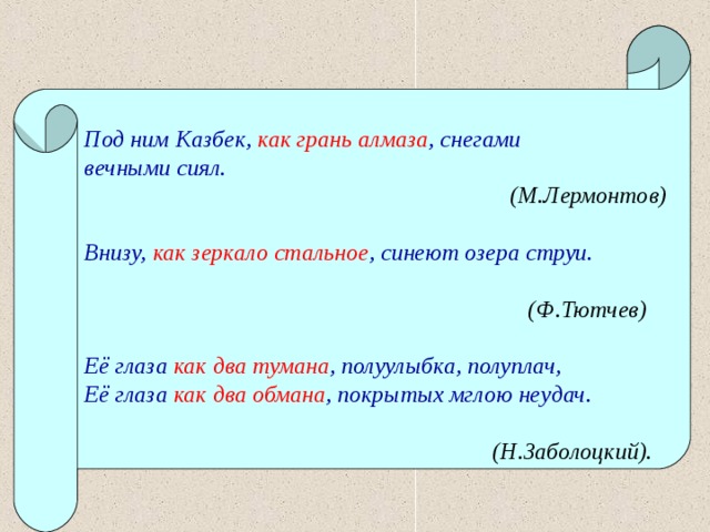    Под ним Казбек, как грань алмаза , снегами вечными сиял.  (М.Лермонтов)  Внизу, как зеркало стальное , синеют озера струи.   (Ф.Тютчев)  Её глаза как два тумана , полуулыбка, полуплач, Её глаза как два обмана , покрытых мглою неудач.   (Н.Заболоцкий).   