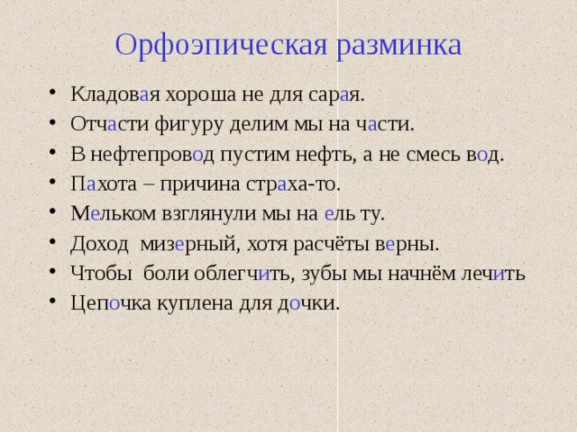 Орфоэпическая разминка Кладов а я хороша не для сар а я. Отч а сти фигуру делим мы на ч а сти. В нефтепров о д пустим нефть, а не смесь в о д. П а хота – причина стр а ха-то. М е льком взглянули мы на е ль ту. Доход миз е рный, хотя расчёты в е рны. Чтобы боли облегч и ть, зубы мы начнём леч и ть Цеп о чка куплена для д о чки. 