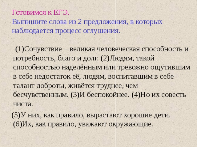 Готовимся к ЕГЭ.   Выпишите слова из 2 предложения, в которых наблюдается процесс оглушения.  (1)Сочувствие – великая человеческая способность и потребность, благо и долг. (2)Людям, такой способностью наделённым или тревожно ощутившим в себе недостаток её, людям, воспитавшим в себе талант доброты, живётся труднее, чем бесчувственным. (3)И беспокойнее. (4)Но их совесть чиста.  (5)У них, как правило, вырастают хорошие дети. (6)Их, как правило, уважают окружающие. 