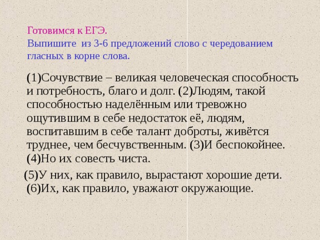 Готовимся к ЕГЭ.   Выпишите из 3-6 предложений слово с чередованием гласных в корне слова.  (1)Сочувствие – великая человеческая способность и потребность, благо и долг. (2)Людям, такой способностью наделённым или тревожно ощутившим в себе недостаток её, людям, воспитавшим в себе талант доброты, живётся труднее, чем бесчувственным. (3)И беспокойнее. (4)Но их совесть чиста.  (5)У них, как правило, вырастают хорошие дети. (6)Их, как правило, уважают окружающие. 