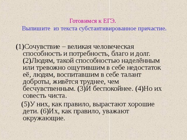 Готовимся к ЕГЭ.   Выпишите из текста субстантивированное причастие. (1)Сочувствие – великая человеческая способность и потребность, благо и долг. (2)Людям, такой способностью наделённым или тревожно ощутившим в себе недостаток её, людям, воспитавшим в себе талант доброты, живётся труднее, чем бесчувственным. (3)И беспокойнее. (4)Но их совесть чиста.  (5)У них, как правило, вырастают хорошие дети. (6)Их, как правило, уважают окружающие. 
