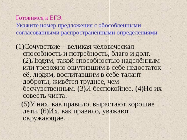 Готовимся к ЕГЭ.   Укажите номер предложения с обособленными согласованными распространёнными определениями. (1)Сочувствие – великая человеческая способность и потребность, благо и долг. (2)Людям, такой способностью наделённым или тревожно ощутившим в себе недостаток её, людям, воспитавшим в себе талант доброты, живётся труднее, чем бесчувственным. (3)И беспокойнее. (4)Но их совесть чиста.  (5)У них, как правило, вырастают хорошие дети. (6)Их, как правило, уважают окружающие. 