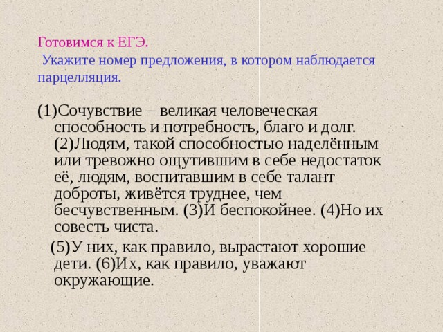 Готовимся к ЕГЭ.   Укажите номер предложения, в котором наблюдается парцелляция. (1)Сочувствие – великая человеческая способность и потребность, благо и долг. (2)Людям, такой способностью наделённым или тревожно ощутившим в себе недостаток её, людям, воспитавшим в себе талант доброты, живётся труднее, чем бесчувственным. (3)И беспокойнее. (4)Но их совесть чиста.  (5)У них, как правило, вырастают хорошие дети. (6)Их, как правило, уважают окружающие. 