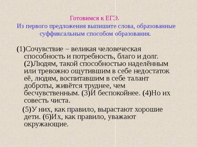 Готовимся к ЕГЭ.   Из первого предложения выпишите слова, образованные суффиксальным способом образования. (1)Сочувствие – великая человеческая способность и потребность, благо и долг. (2)Людям, такой способностью наделённым или тревожно ощутившим в себе недостаток её, людям, воспитавшим в себе талант доброты, живётся труднее, чем бесчувственным. (3)И беспокойнее. (4)Но их совесть чиста.  (5)У них, как правило, вырастают хорошие дети. (6)Их, как правило, уважают окружающие. 