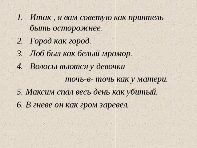 Итак , я вам советую как приятель быть осторожнее. Город как город. Лоб был как белый мрамор. Волосы вьются у девочки  точь-в- точь как у матери. 5. Максим спал весь день как убитый. 6. В гневе он как гром заревел.    