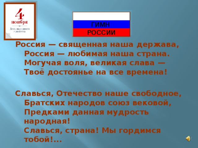  ГИМН РОССИИ Россия — священная наша держава,  Россия — любимая наша страна.  Могучая воля, великая слава —  Твоё достоянье на все времена!  Славься, Отечество наше свободное,  Братских народов союз вековой,  Предками данная мудрость народная!  Славься, страна! Мы гордимся тобой!...    