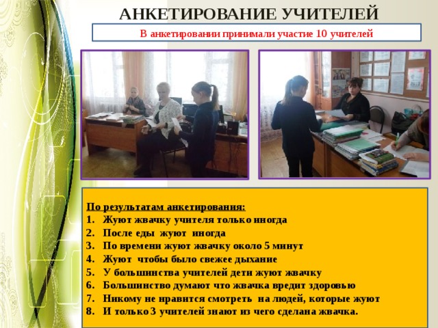 АНКЕТИРОВАНИЕ УЧИТЕЛЕЙ В анкетировании принимали участие 10 учителей По результатам анкетирования: Жуют жвачку учителя только иногда После еды жуют иногда По времени жуют жвачку около 5 минут Жуют чтобы было свежее дыхание У большинства учителей дети жуют жвачку Большинство думают что жвачка вредит здоровью Никому не нравится смотреть на людей, которые жуют И только 3 учителей знают из чего сделана жвачка. 