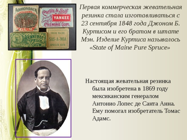 Первая коммерческая жевательная резинка стала изготавливаться с 23 сентября 1848 года Джоном Б. Куртисом и его братом в штате Мэн. Изделие Куртиса называлось «State of Maine Pure Spruce»   Настоящая жевательная резинка была изобретена в 1869 году мексиканским генералом Антонио Лопес де Санта Анна. Ему помогал изобретатель Томас Адамс. 