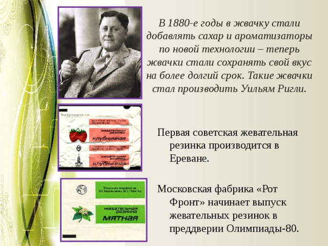 В 1880-е годы в жвачку стали добавлять сахар и ароматизаторы по новой технологии – теперь жвачки стали сохранять свой вкус на более долгий срок. Такие жвачки стал производить Уильям Ригли.   Первая советская жевательная резинка производится в Ереване. Московская фабрика «Рот Фронт» начинает выпуск жевательных резинок в преддверии Олимпиады-80. 