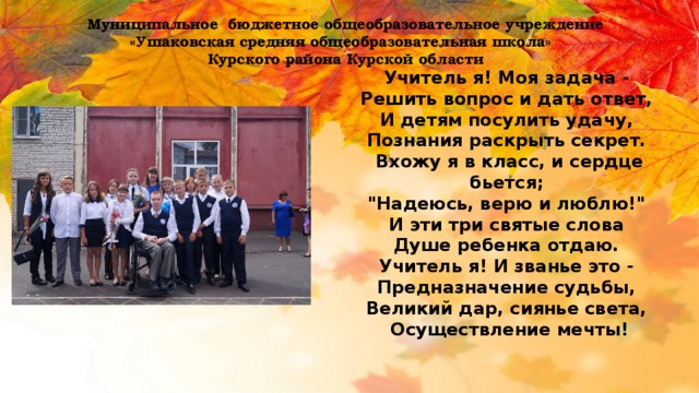 Муниципальное бюджетное общеобразовательное учреждение  «Ушаковская средняя общеобразовательная школа» Курского района Курской области Учитель я! Моя задача -   Решить вопрос и дать ответ,   И детям посулить удачу,   Познания раскрыть секрет.   Вхожу я в класс, и сердце бьется;   