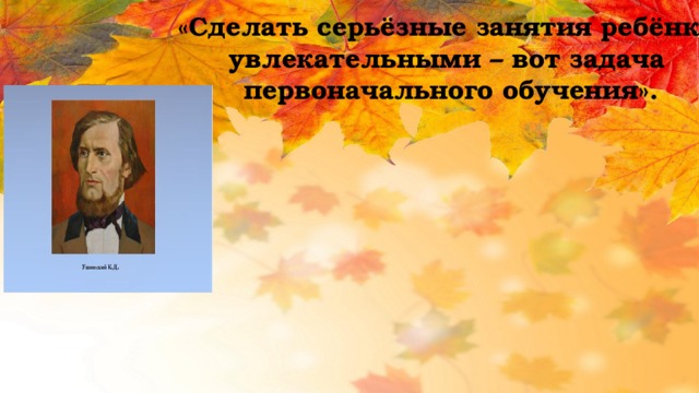 «Сделать серьёзные занятия ребёнка увлекательными – вот задача первоначального обучения». 