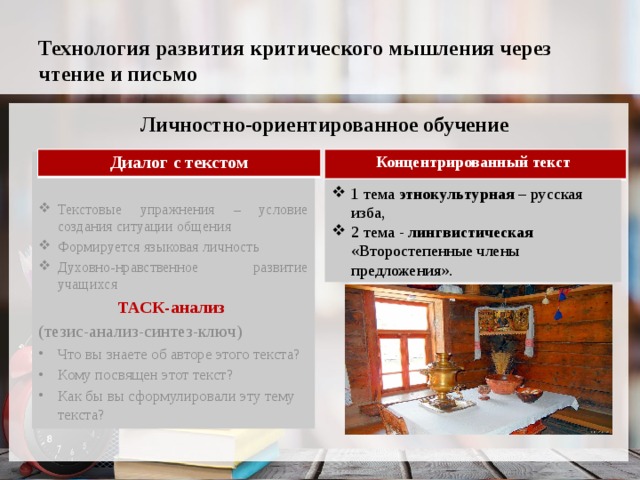 Технология развития критического мышления через чтение и письмо Личностно-ориентированное обучение Диалог с текстом Концентрированный текст Текстовые упражнения – условие создания ситуации общения Формируется языковая личность Духовно-нравственное развитие учащихся ТАСК-анализ  (тезис-анализ-синтез-ключ) Что вы знаете об авторе этого текста? Кому посвящен этот текст? Как бы вы сформулировали эту тему текста? 1 тема этнокультурная – русская изба, 2 тема - лингвистическая «Второстепенные члены предложения». 