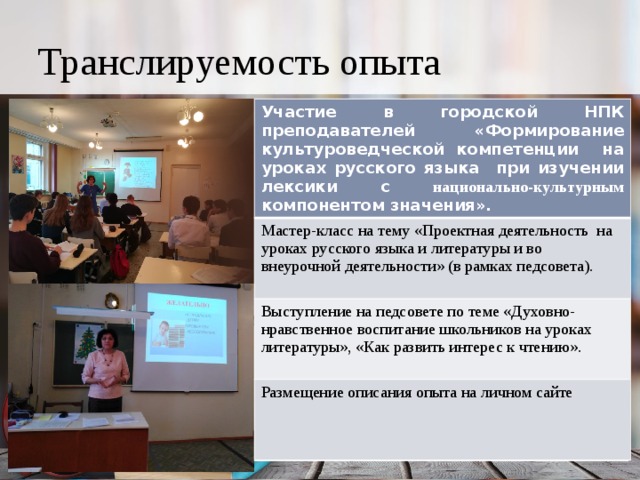Транслируемость опыта Участие в городской НПК преподавателей «Формирование культуроведческой компетенции на уроках русского языка при изучении лексики с национально-культурным компонентом значения». Мастер-класс на тему «Проектная деятельность на уроках русского языка и литературы и во внеурочной деятельности» (в рамках педсовета). Выступление на педсовете по теме «Духовно-нравственное воспитание школьников на уроках литературы», «Как развить интерес к чтению». Размещение описания опыта на личном сайте 