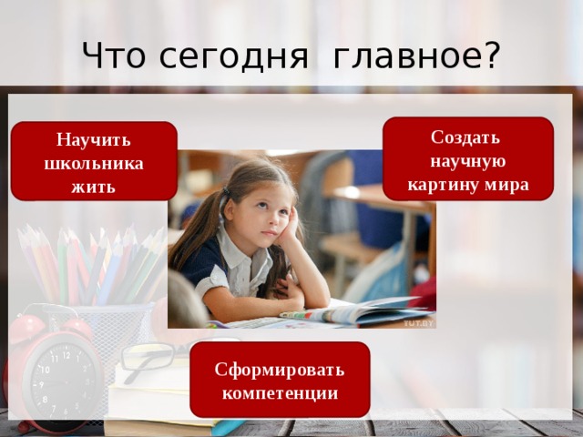 Что сегодня главное? Создать научную картину мира Научить школьника жить Сформировать компетенции 