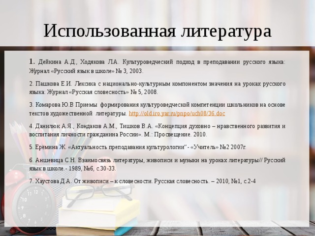 Использованная литература 1. Дейкина А.Д., Ходякова Л.А. Культуроведческий подход в преподавании русского языка: Журнал «Русский язык в школе» № 3, 2003. 2. Пашкова Е.И. Лексика с национально-культурным компонентом значения на уроках русского языка: Журнал «Русская словесность» № 5, 2008. 3. Комарова Ю.В Приемы формирования культуроведческой компетенции школьников на основе текстов художественной литературы. http:// old.iro.yar.ru/pnpo/uch08/36.doc 4. Данилюк А.Я., Кондаков А.М., Тишков В.А. «Концепция духовно – нравственного развития и воспитания личности гражданина России». М.: Просвещение. 2010. 5. Ерёмина Ж. «Актуальность преподавания культурологии”- «Учитель» №2 2007г. 6. Аншевица С.Н. Взаимосвязь литературы, живописи и музыки на уроках литературы// Русский язык в школе.- 1989, №6, с.30-33. 7. Хаустова Д.А. От живописи – к словесности. Русская словесность. – 2010, №1, с.2-4 