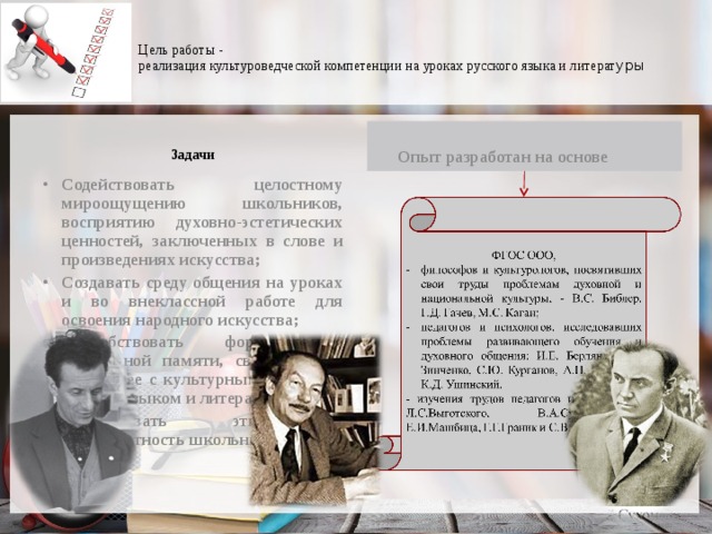  Цель работы -  реализация культуроведческой компетенции на уроках русского языка и литерат уры     Задачи     Опыт разработан на основе  Содействовать целостному мироощущению школьников, восприятию духовно-эстетических ценностей, заключенных в слове и произведениях искусства; Создавать среду общения на уроках и во внеклассной работе для освоения народного искусства; Способствовать формированию культурной памяти, связывающей настоящее с культурным прошлым народа, языком и литературой; Формировать этноязыковую компетентность школьника. 