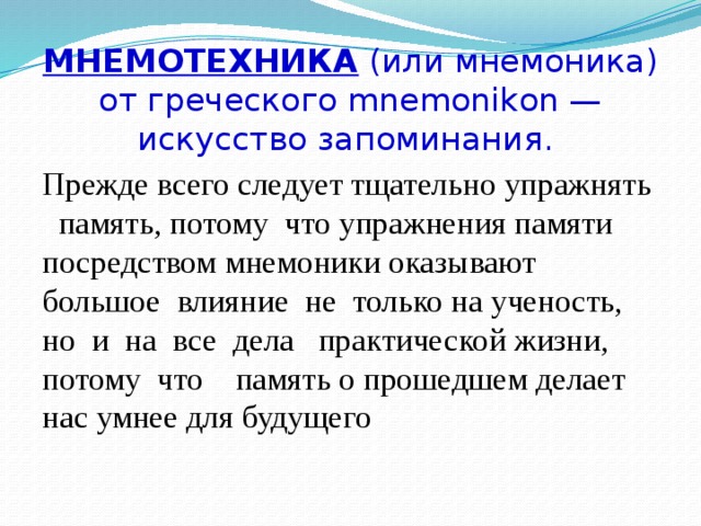 МНЕМОТЕХНИКА (или мнемоника) от греческого mnemonikon —  искусство запоминания. Прежде всего следует тщательно упражнять память, потому что упражнения памяти посредством мнемоники оказывают большое влияние не только на ученость, но и на все дела практической жизни, потому что память о прошедшем делает нас умнее для будущего 