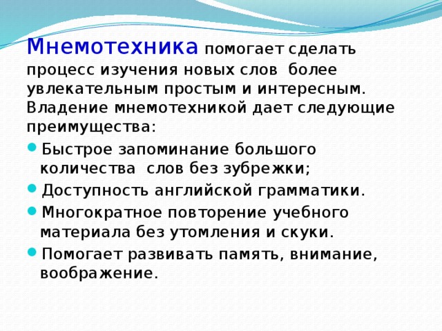 Мнемотехника  помогает сделать процесс изучения новых слов более увлекательным простым и интересным. Владение мнемотехникой дает следующие  преимущества: Быстрое запоминание большого количества слов без зубрежки; Доступность английской грамматики. Многократное повторение учебного материала без утомления и скуки. Помогает развивать память, внимание, воображение. 