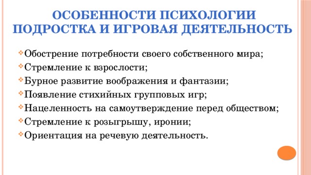 Особенности психологии подростка и игровая деятельность Обострение потребности своего собственного мира; Стремление к взрослости; Бурное развитие воображения и фантазии; Появление стихийных групповых игр; Нацеленность на самоутверждение перед обществом; Стремление к розыгрышу, иронии; Ориентация на речевую деятельность. 