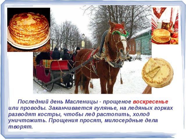  Последний день Масленицы - прощеное воскресенье или проводы. Заканчивается гулянье, на ледяных горках разводят костры, чтобы лед растопить, холод уничтожить. Прощения просят, милосердные дела творят.   Последний день Масленицы - прощеное воск-ресенье или проводы. Заканчивается гулянье, на ледяных горках разводят костры, чтобы лед растопить, холод уничтожить. Прощения просят, милосердные дела творят. 