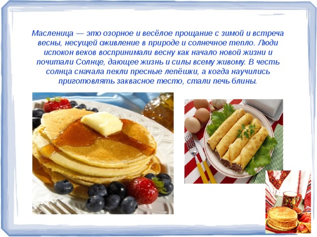 Масленица — это озорное и весёлое прощание с зимой и встреча весны, несущей оживление в природе и солнечное тепло. Люди испокон веков воспринимали весну как начало новой жизни и почитали Солнце, дающее жизнь и силы всему живому. В честь солнца сначала пекли пресные лепёшки, а когда научились  приготовлять заквасное тесто, стали печь блины.  