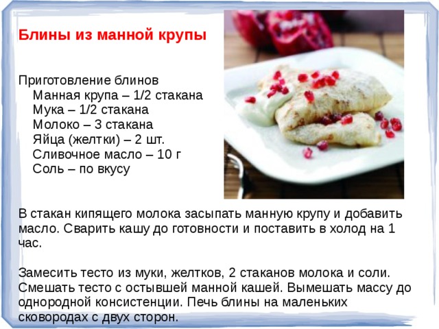 Блины из манной крупы Приготовление блинов  Манная крупа – 1/2 стакана  Мука – 1/2 стакана  Молоко – 3 стакана  Яйца (желтки) – 2 шт.  Сливочное масло – 10 г  Соль – по вкусу В стакан кипящего молока засыпать манную крупу и добавить масло. Сварить кашу до готовности и поставить в холод на 1 час. Замесить тесто из муки, желтков, 2 стаканов молока и соли. Смешать тесто с остывшей манной кашей. Вымешать массу до однородной консистенции. Печь блины на маленьких сковородах с двух сторон.  