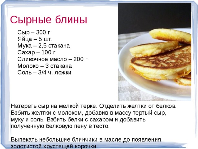 Сырные блины  Сыр – 300 г  Яйца – 5 шт.  Мука – 2,5 стакана  Сахар – 100 г  Сливочное масло – 200 г  Молоко – 3 стакана  Соль – 3/4 ч. ложки Натереть сыр на мелкой терке. Отделить желтки от белков. Взбить желтки с молоком, добавив в массу тертый сыр, муку и соль. Взбить белки с сахаром и добавить полученную белковую пену в тесто. Выпекать небольшие блинчики в масле до появления золотистой хрустящей корочки.  