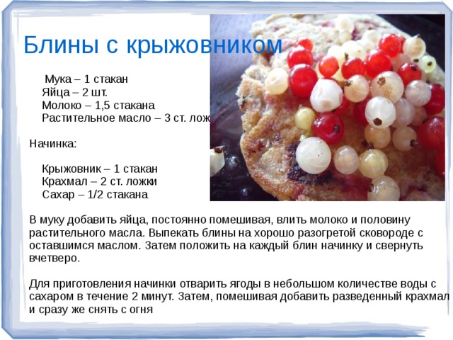 Блины с крыжовником  Мука – 1 стакан  Яйца – 2 шт.  Молоко – 1,5 стакана  Растительное масло – 3 ст. ложки Начинка:  Крыжовник – 1 стакан  Крахмал – 2 ст. ложки  Сахар – 1/2 стакана В муку добавить яйца, постоянно помешивая, влить молоко и половину растительного масла. Выпекать блины на хорошо разогретой сковороде с оставшимся маслом. Затем положить на каждый блин начинку и свернуть вчетверо. Для приготовления начинки отварить ягоды в небольшом количестве воды с сахаром в течение 2 минут. Затем, помешивая добавить разведенный крахмал и сразу же снять с огня  