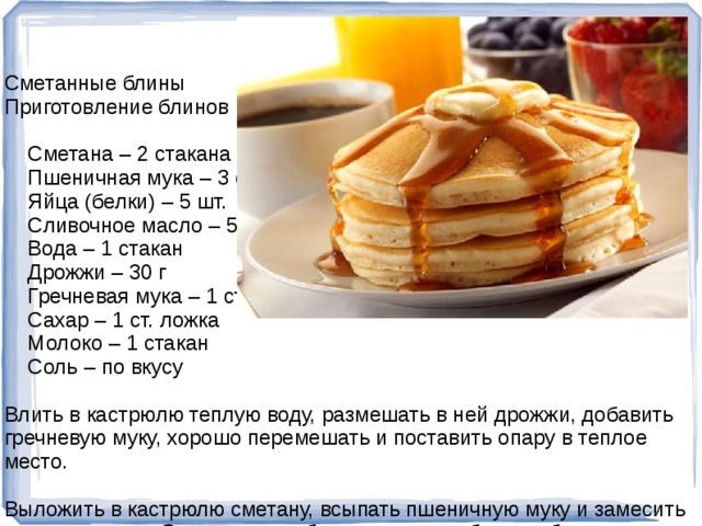 Сметанные блины Приготовление блинов Ингредиенты:  Сметана – 2 стакана  Пшеничная мука – 3 стакана  Яйца (белки) – 5 шт.  Сливочное масло – 50 г  Вода – 1 стакан  Дрожжи – 30 г  Гречневая мука – 1 стакан  Сахар – 1 ст. ложка  Молоко – 1 стакан  Соль – по вкусу Влить в кастрюлю теплую воду, размешать в ней дрожжи, добавить гречневую муку, хорошо перемешать и поставить опару в теплое место. Выложить в кастрюлю сметану, всыпать пшеничную муку и замесить негустое тесто. Охлажденные белки хорошо взбить, добавить их и размягченное сливочное масло в тесто из пшеничной муки и хорошо перемешать. Когда опара подойдет, выложить ее в кастрюлю с тестом из пшеничной муки, добавить теплое молоко с растворенными в нем солью и сахаром. Хорошо взбить все лопаткой.  
