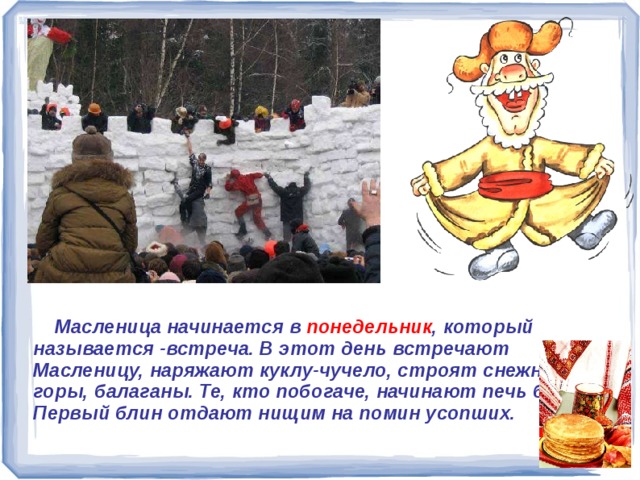  Масленица начинается в понедельник , который называется -встреча. В этот день встречают Масленицу, наряжают куклу-чучело, строят снежные горы, балаганы. Те, кто побогаче, начинают печь блины. Первый блин отдают нищим на помин усопших.     Масленица начинается в понедельник, который называется -встреча. В этот день встречают Масленицу, наряжают куклу-чучело, строят снежные горы, балаганы. Те, кто побогаче, начинают печь блины. Первый блин отдают нищим на помин усопших. 