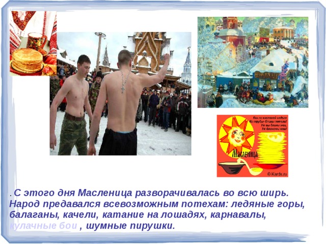 . С этого дня Масленица разворачивалась во всю ширь. Народ предавался всевозможным потехам: ледяные горы, балаганы, качели, катание на лошадях, карнавалы, кулачные бои , шумные пирушки.  . С этого дня Масленица разворачивалась во всю ширь. Народ предавался всевозможным потехам: ледяные горы, балаганы, качели, катание на лошадях, карнавалы, кулачные бои , шумные пирушки. 