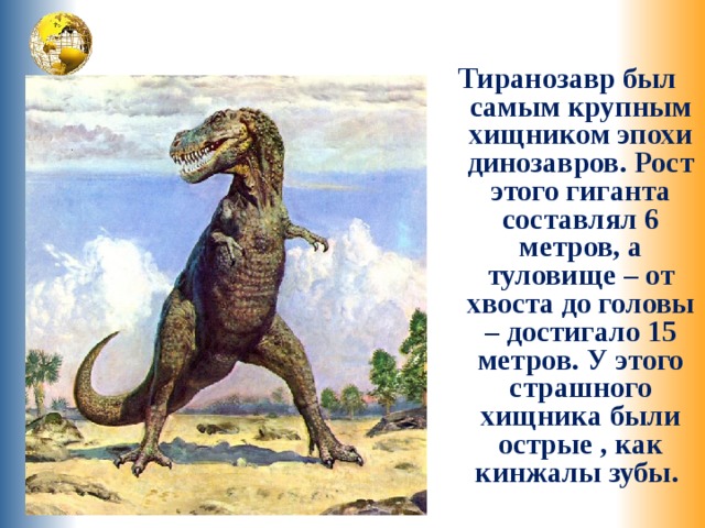 Тиранозавр был самым крупным хищником эпохи динозавров. Рост этого гиганта составлял 6 метров, а туловище – от хвоста до головы – достигало 15 метров. У этого страшного хищника были острые , как кинжалы зубы. 