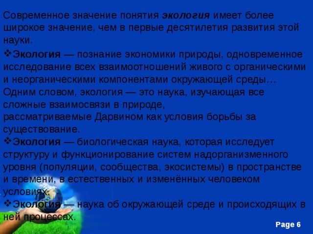 Современное значение понятия  экология  имеет более широкое значение, чем в первые десятилетия развития этой науки. Экология  — познание экономики природы, одновременное исследование всех взаимоотношений живого с органическими и неорганическими компонентами окружающей среды… Одним словом, экология — это наука, изучающая все сложные взаимосвязи в природе, рассматриваемые Дарвином как условия борьбы за существование. Экология  — биологическая наука, которая исследует структуру и функционирование систем надорганизменного уровня (популяции, сообщества, экосистемы) в пространстве и времени, в естественных и изменённых человеком условиях. Экология  — наука об окружающей среде и происходящих в ней процессах. 