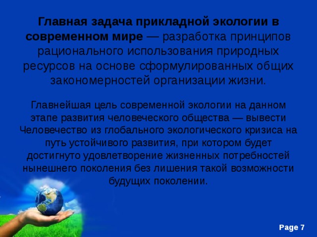 Главная задача прикладной экологии   в современном мире — разработка принципов рационального использования природных ресурсов на основе сформулированных общих закономерностей организации жизни. Главнейшая цель современной экологии на данном этапе развития человеческого общества — вывести Человечество из глобального экологического кризиса на путь устойчивого развития, при котором будет достигнуто удовлетворение жизненных потребностей нынешнего поколения без лишения такой возможности будущих поколении. 