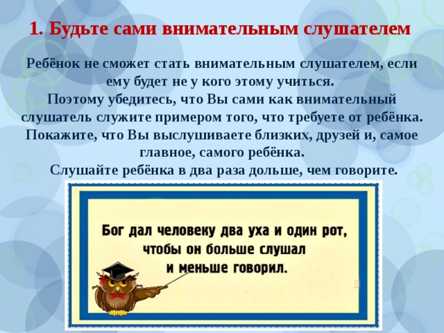 1. Будьте сами внимательным слушателем Ребёнок не сможет стать внимательным слушателем, если ему будет не у кого этому учиться. Поэтому убедитесь, что Вы сами как внимательный слушатель служите примером того, что требуете от ребёнка. Покажите, что Вы выслушиваете близких, друзей и, самое главное, самого ребёнка.  Слушайте ребёнка в два раза дольше, чем говорите. 