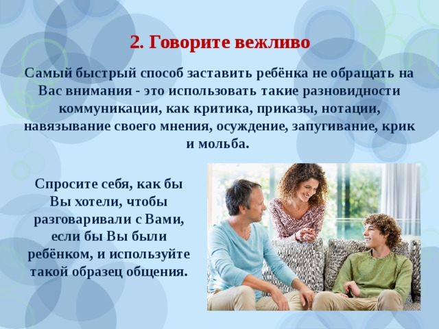 2. Говорите вежливо Самый быстрый способ заставить ребёнка не обращать на Вас внимания - это использовать такие разновидности коммуникации, как критика, приказы, нотации, навязывание своего мнения, осуждение, запугивание, крик и мольба.  Спросите себя, как бы Вы хотели, чтобы разговаривали с Вами, если бы Вы были ребёнком, и используйте такой образец общения. 
