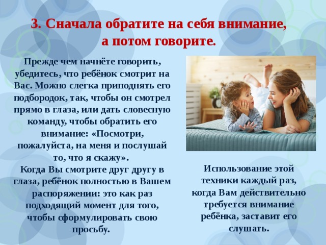 3. Сначала обратите на себя внимание,  а потом говорите. Прежде чем начнёте говорить, убедитесь, что ребёнок смотрит на Вас. Можно слегка приподнять его подбородок, так, чтобы он смотрел прямо в глаза, или дать словесную команду, чтобы обратить его внимание: «Посмотри, пожалуйста, на меня и послушай то, что я скажу». Когда Вы смотрите друг другу в глаза, ребёнок полностью в Вашем распоряжении: это как раз подходящий момент для того, чтобы сформулировать свою просьбу. Использование этой техники каждый раз, когда Вам действительно требуется внимание ребёнка, заставит его слушать.  