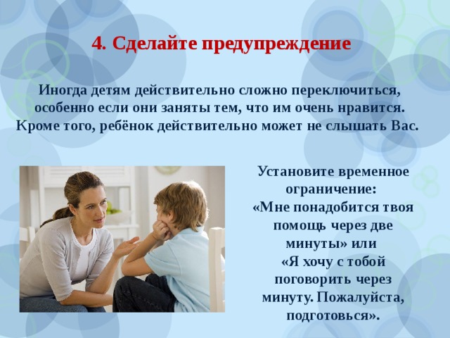 4. Сделайте предупреждение  Иногда детям действительно сложно переключиться, особенно если они заняты тем, что им очень нравится. Кроме того, ребёнок действительно может не слышать Вас. Установите временное ограничение: «Мне понадобится твоя помощь через две минуты» или «Я хочу с тобой поговорить через минуту. Пожалуйста, подготовься». 