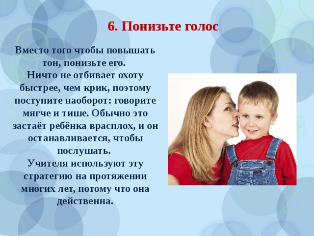 6. Понизьте голос Вместо того чтобы повышать тон, понизьте его. Ничто не отбивает охоту быстрее, чем крик, поэтому поступите наоборот: говорите мягче и тише. Обычно это застаёт ребёнка врасплох, и он останавливается, чтобы послушать. Учителя используют эту стратегию на протяжении многих лет, потому что она действенна. 