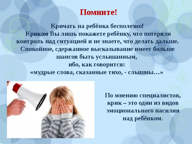 Помните! Кричать на ребёнка бесполезно!  Криком Вы лишь покажете ребёнку, что потеряли контроль над ситуацией и не знаете, что делать дальше. Спокойное, сдержанное высказывание имеет больше шансов быть услышанным, ибо, как говорится: «мудрые слова, сказанные тихо, - слышны…» По мнению специалистов, крик – это один из видов эмоционального насилия над ребёнком . 