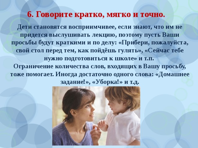 6. Говорите кратко, мягко и точно. Дети становятся восприимчивее, если знают, что им не придется выслушивать лекцию, поэтому пусть Ваши просьбы будут краткими и по делу: «Прибери, пожалуйста, свой стол перед тем, как пойдёшь гулять», «Сейчас тебе нужно подготовиться к школе» и т.п. Ограничение количества слов, входящих в Вашу просьбу, тоже помогает. Иногда достаточно одного слова: «Домашнее задание!», «Уборка!» и т.д. 