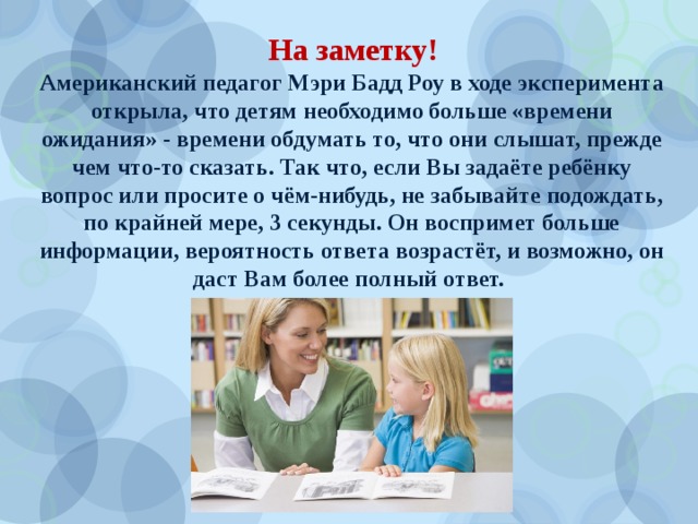 На заметку! Американский педагог Мэри Бадд Роу в ходе эксперимента открыла, что детям необходимо больше «времени ожидания» - времени обдумать то, что они слышат, прежде чем что-то сказать. Так что, если Вы задаёте ребёнку вопрос или просите о чём-нибудь, не забывайте подождать, по крайней мере, 3 секунды. Он воспримет больше информации, вероятность ответа возрастёт, и возможно, он даст Вам более полный ответ. 