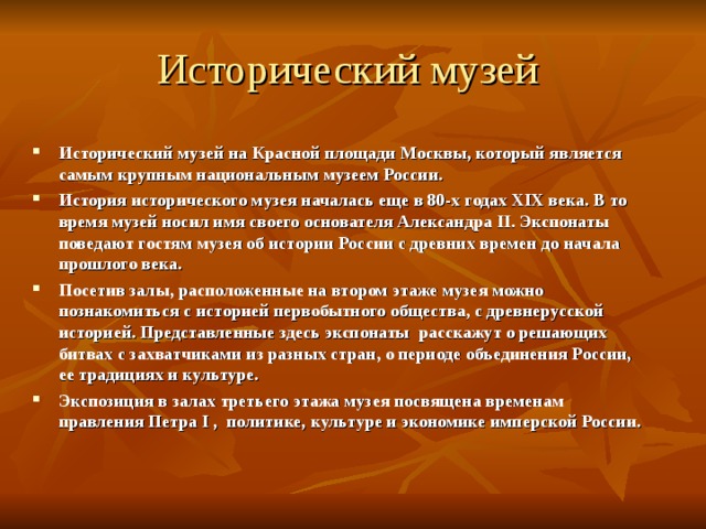 Исторический музей Исторический музей на Красной площади Москвы, который является самым крупным национальным музеем России. История исторического музея началась еще в 80-х годах XIX века. В то время музей носил имя своего основателя Александра II . Экспонаты поведают гостям музея об истории России с древних времен до начала прошлого века. Посетив залы, расположенные на втором этаже музея можно познакомиться с историей первобытного общества, с древнерусской историей. Представленные здесь экспонаты расскажут о решающих битвах с захватчиками из разных стран, о периоде объединения России, ее традициях и культуре. Экспозиция в залах третьего этажа музея посвящена временам правления Петра I , политике, культуре и экономике имперской России.  