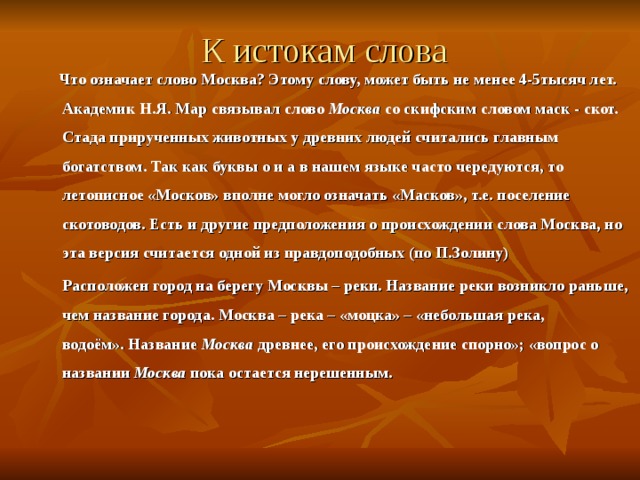 К истокам слова  Что означает слово Москва? Этому слову, может быть не менее 4-5тысяч лет. Академик Н.Я. Мар связывал слово Москва со скифским словом маск - скот. Стада прирученных животных у древних людей считались главным богатством. Так как буквы о и а в нашем языке часто чередуются, то летописное «Москов» вполне могло означать «Масков», т.е. поселение скотоводов. Есть и другие предположения о происхождении слова Москва, но эта версия считается одной из правдоподобных (по П.Золину)  Расположен город на берегу Москвы – реки. Название реки возникло раньше, чем название города. Москва – река – «моцка» – «небольшая река, водоём». Название  Москва  древнее, его происхождение спорно»; «вопрос о названии  Москва  пока остается нерешенным.   