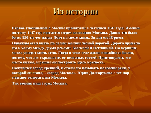 Из истории  Первое упоминание о Москве прочитали в летописи 1147 года. Именно поэтому 1147 год считается годом основания Москвы. Давно это было более 850-ти лет назад. Жил на свете князь. Звали его Юрием.  Однажды ехал князь по своим землям лесной дорогой. Дорога привела его к холму между двумя реками: Москвой и Неглинкой. На вершине холма увидел князь село. Люди в этом селе жили спокойно и богато, потому, что лес скрывал их от незваных гостей. Приглянулось это место князю, и решил он построить здесь крепость.  Получился город крепкий, и стали его называть по имени реки, у которой он стоял, - «город Москва». Юрия Долгорукова с тех пор считают основателем Москвы.  Так возник наш город Москва.   