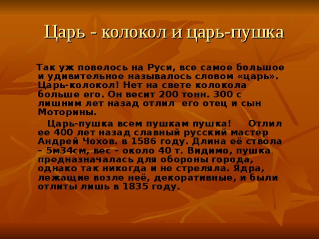 Царь - колокол и царь-пушка  Так уж повелось на Руси, все самое большое и удивительное называлось словом «царь». Царь-колокол! Нет на свете колокола больше его. Он весит 200 тонн. 300 с лишним лет назад отлил его отец и сын Моторины.  Царь-пушка всем пушкам пушка! Отлил ее 400 лет назад славный русский мастер Андрей Чохов. в 1586 году. Длина её ствола – 5м34см, вес – около 40 т. Видимо, пушка предназначалась для обороны города, однако так никогда и не стреляла. Ядра, лежащие возле неё, декоративные, и были отлиты лишь в 1835 году. 