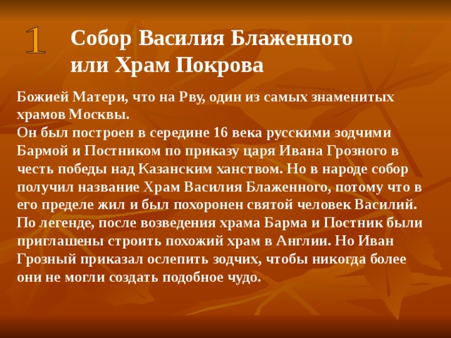 Собор Василия Блаженного или Храм Покрова Божией Матери, что на Рву, один из самых знаменитых храмов Москвы. Он был построен в середине 16 века русскими зодчими Бармой и Постником по приказу царя Ивана Грозного в честь победы над Казанским ханством. Но в народе собор получил название Храм Василия Блаженного, потому что в его пределе жил и был похоронен святой человек Василий. По легенде, после возведения храма Барма и Постник были приглашены строить похожий храм в Англии. Но Иван Грозный приказал ослепить зодчих, чтобы никогда более они не могли создать подобное чудо.       